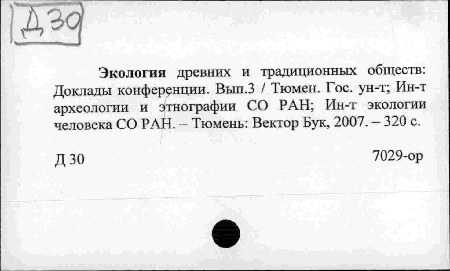 ﻿Экология древних и традиционных обществ: Доклады конференции. Вып.З / Тюмен. Гос. ун-т; Ин-т археологии и этнографии СО РАН; Ин-т экологии человека СО РАН. — Тюмень: Вектор Бук, 2007. — 320 с.
Д 30	7029-ор